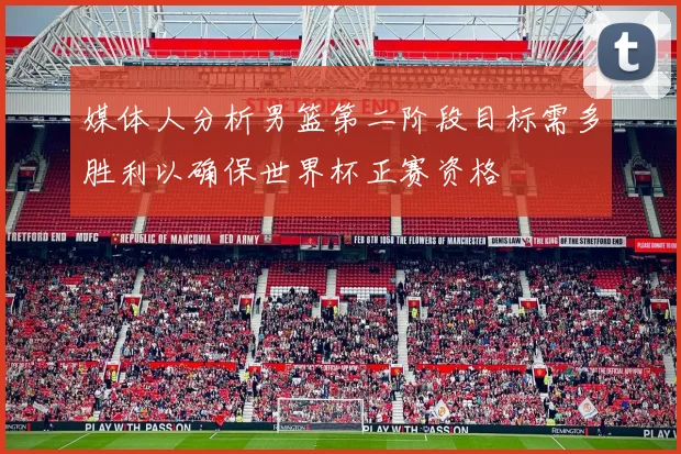 媒体人分析男篮第二阶段目标需多胜利以确保世界杯正赛资格