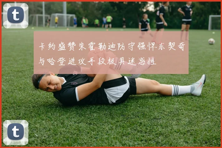 卡约盛赞朱霍勒迪防守强悍东契奇与哈登进攻手段极具迷惑性