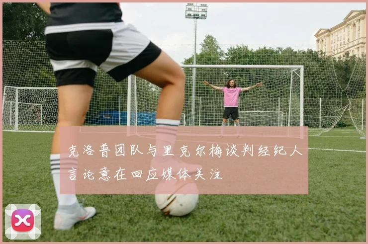 克洛普团队与里克尔梅谈判经纪人言论意在回应媒体关注