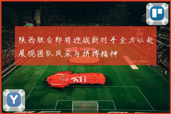 陕西联合即将迎战新对手全力以赴展现团队风采与拼搏精神