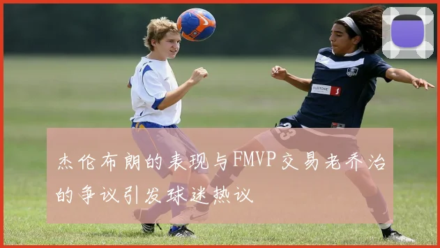 杰伦布朗的表现与FMVP交易老乔治的争议引发球迷热议