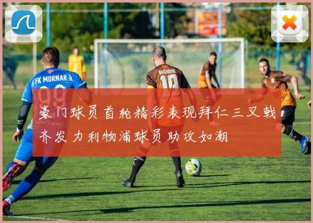 豪门球员首轮精彩表现拜仁三叉戟齐发力利物浦球员助攻如潮