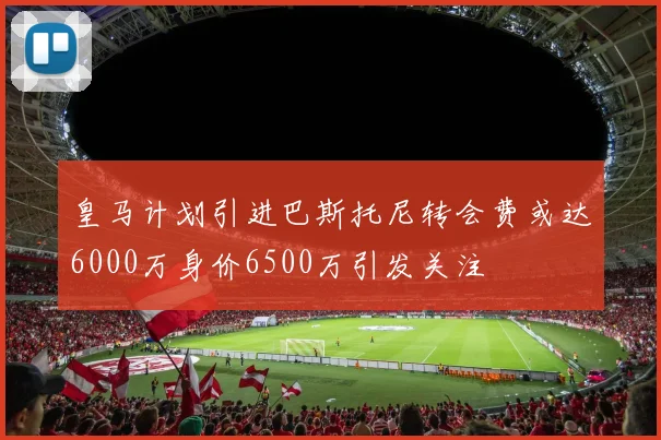 皇马计划引进巴斯托尼转会费或达6000万身价6500万引发关注