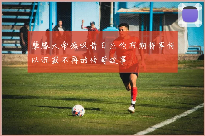 孽缘大帝感叹昔日杰伦布朗将军何以沉寂不再的传奇故事