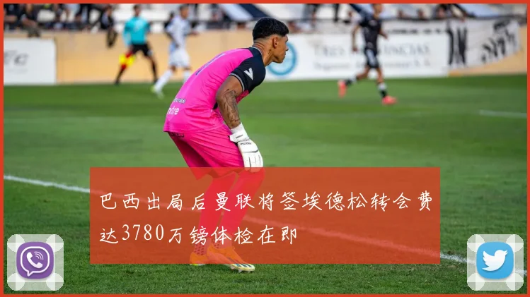 巴西出局后曼联将签埃德松转会费达3780万镑体检在即