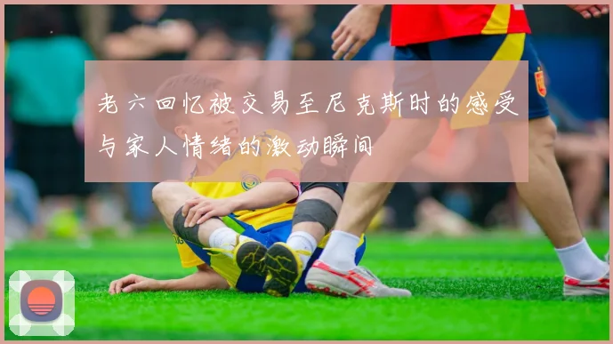 老六回忆被交易至尼克斯时的感受与家人情绪的激动瞬间