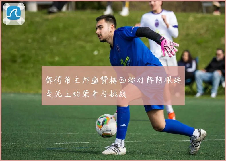 佛得角主帅盛赞梅西称对阵阿根廷是无上的荣幸与挑战