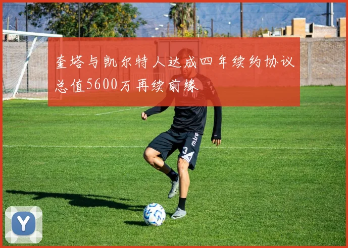 奎塔与凯尔特人达成四年续约协议总值5600万再续前缘